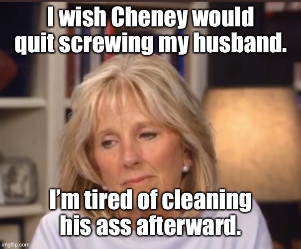 Jill Biden meme | I wish Cheney would quit screwing my husband. I’m tired of cleaning his ass afterward. | image tagged in jill biden meme | made w/ Imgflip meme maker