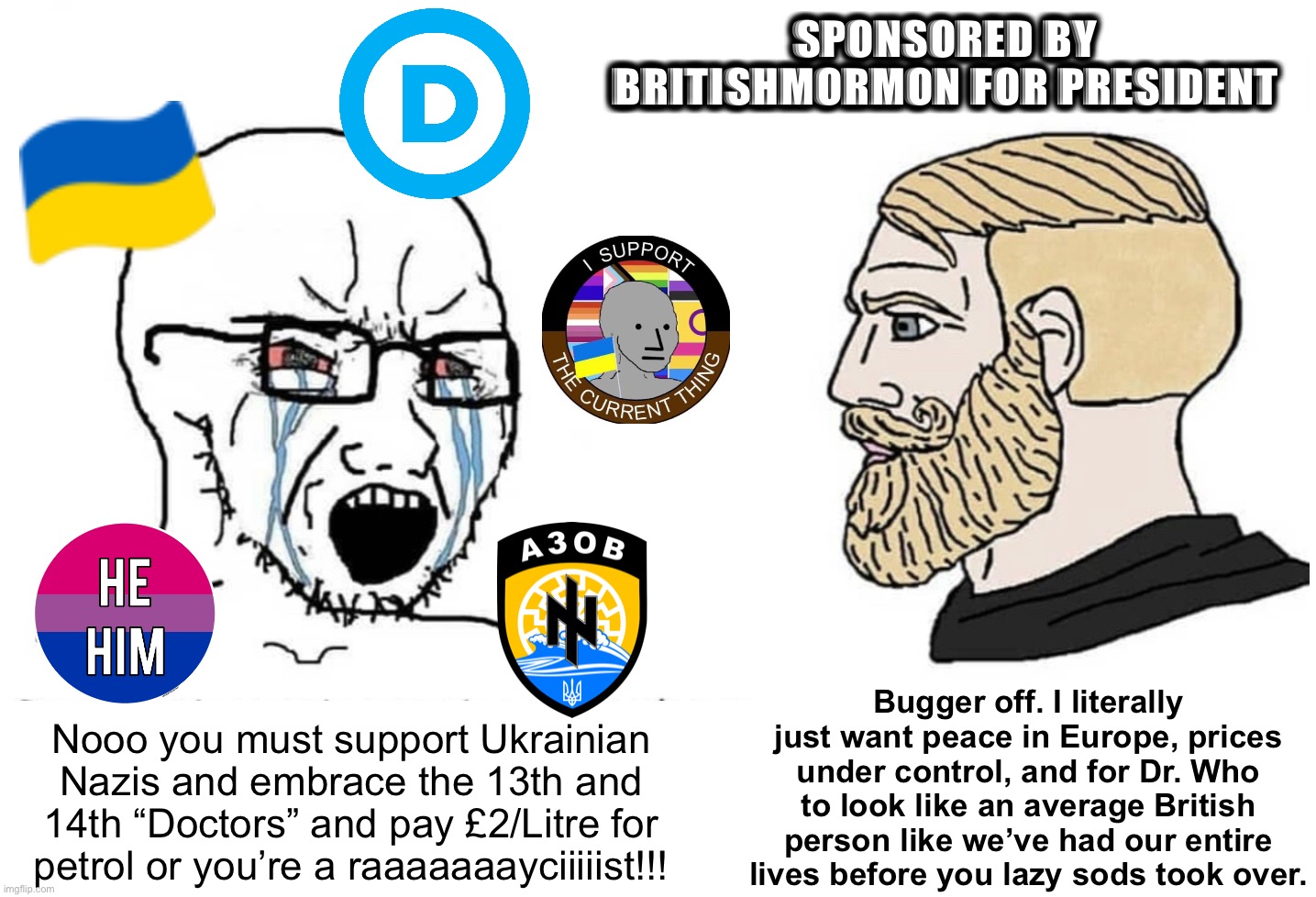 The Woke Left HATES BritishMormon for dropping redpills, facts & logic. | SPONSORED BY BRITISHMORMON FOR PRESIDENT; Bugger off. I literally just want peace in Europe, prices under control, and for Dr. Who to look like an average British person like we’ve had our entire lives before you lazy sods took over. Nooo you must support Ukrainian Nazis and embrace the 13th and 14th “Doctors” and pay £2/Litre for petrol or you’re a raaaaaaayciiiiist!!! | image tagged in soyboy vs yes chad,redpills,facts,logic,woke left,libtrads | made w/ Imgflip meme maker