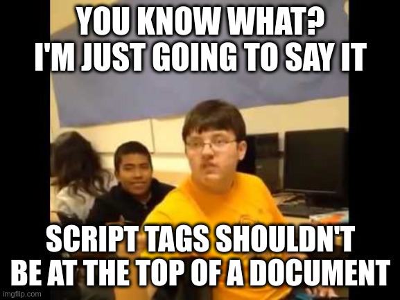 Tired of people thinking this is okay | YOU KNOW WHAT? I'M JUST GOING TO SAY IT; SCRIPT TAGS SHOULDN'T BE AT THE TOP OF A DOCUMENT | image tagged in you know what i'm about to say it | made w/ Imgflip meme maker