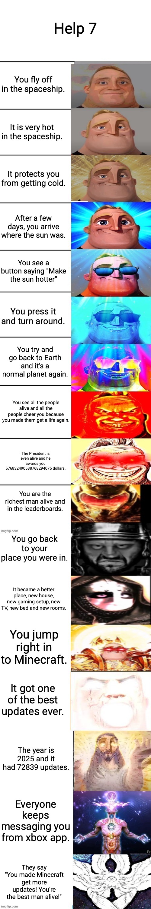 Help 7 (Stopping at help 9) | Help 7; You fly off in the spaceship. It is very hot in the spaceship. It protects you from getting cold. After a few days, you arrive where the sun was. You see a button saying "Make the sun hotter"; You press it and turn around. You try and go back to Earth and it's a normal planet again. You see all the people alive and all the people cheer you because you made them get a life again. The President is even alive and he awards you 576832490538768294075 dollars. You are the richest man alive and in the leaderboards. You go back to your place you were in. It became a better place, new house, new gaming setup, new TV, new bed and new rooms. You jump right in to Minecraft. It got one of the best updates ever. The year is 2025 and it had 72839 updates. Everyone keeps messaging you from xbox app. They say "You made Minecraft get more updates! You're the best man alive!" | image tagged in mr incredible becoming canny jump alive extended | made w/ Imgflip meme maker