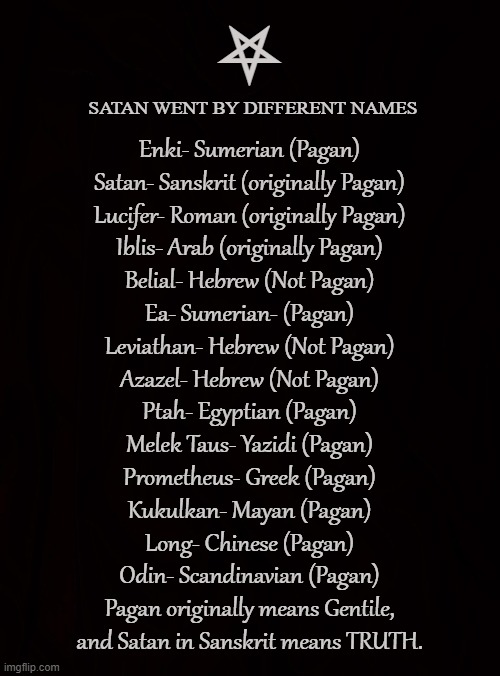 PAGAN GOD | ⛧; SATAN WENT BY DIFFERENT NAMES; Enki- Sumerian (Pagan)
Satan- Sanskrit (originally Pagan)
Lucifer- Roman (originally Pagan)
Iblis- Arab (originally Pagan)
Belial- Hebrew (Not Pagan)
Ea- Sumerian- (Pagan)
Leviathan- Hebrew (Not Pagan)
Azazel- Hebrew (Not Pagan)
Ptah- Egyptian (Pagan)
Melek Taus- Yazidi (Pagan)
Prometheus- Greek (Pagan)
Kukulkan- Mayan (Pagan)
Long- Chinese (Pagan)
Odin- Scandinavian (Pagan)
Pagan originally means Gentile,
and Satan in Sanskrit means TRUTH. | image tagged in satan,lucifer,iblis,pagan,gentile,satanism | made w/ Imgflip meme maker
