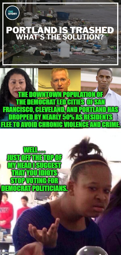 It's the common sense solution . . . which is why Dem Party voters won't do it. | THE DOWNTOWN POPULATION OF THE DEMOCRAT LED CITIES  OF SAN FRANCISCO, CLEVELAND, AND PORTLAND HAS DROPPED BY NEARLY 50% AS RESIDENTS FLEE TO AVOID CHRONIC VIOLENCE AND CRIME. WELL . . . JUST OFF THE TOP OF MY HEAD I SUGGEST THAT YOU IDIOTS STOP VOTING FOR DEMOCRAT POLITICIANS. | image tagged in idiots | made w/ Imgflip meme maker