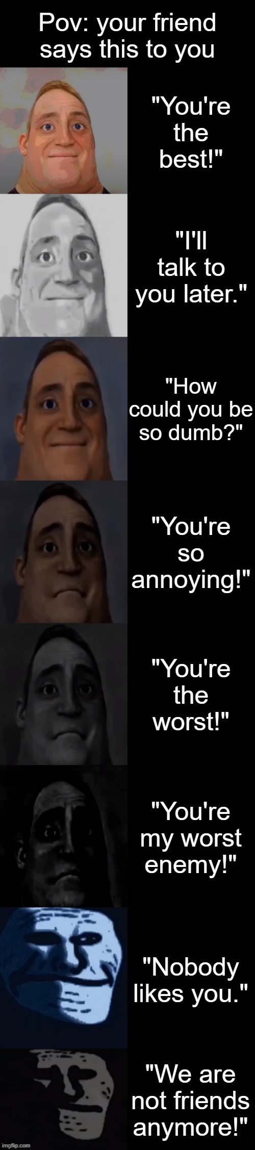 Mr Incredible becoming sad: your friend says this to you | Pov: your friend says this to you; "You're the best!"; "I'll talk to you later."; "How could you be so dumb?"; "You're so annoying!"; "You're the worst!"; "You're my worst enemy!"; "Nobody likes you."; "We are not friends anymore!" | image tagged in mr incredible becoming sad | made w/ Imgflip meme maker