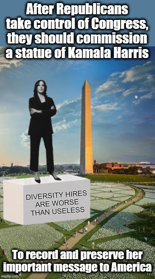 Kamala's important message to America | After Republicans take control of Congress, they should commission a statue of Kamala Harris; DIVERSITY HIRES
ARE WORSE
THAN USELESS; To record and preserve her
important message to America | image tagged in memes,kamala harris,statue,diversity hires,national mall,democrats | made w/ Imgflip meme maker