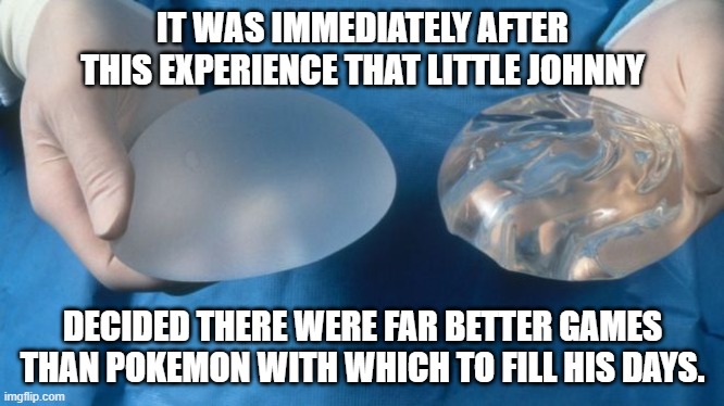 silicone breast implants science | IT WAS IMMEDIATELY AFTER THIS EXPERIENCE THAT LITTLE JOHNNY; DECIDED THERE WERE FAR BETTER GAMES THAN POKEMON WITH WHICH TO FILL HIS DAYS. | image tagged in silicone breast implants science | made w/ Imgflip meme maker