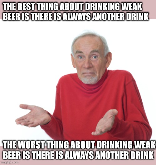 weak beer blues | THE BEST THING ABOUT DRINKING WEAK BEER IS THERE IS ALWAYS ANOTHER DRINK; THE WORST THING ABOUT DRINKING WEAK 
BEER IS THERE IS ALWAYS ANOTHER DRINK | image tagged in old man shrugging | made w/ Imgflip meme maker
