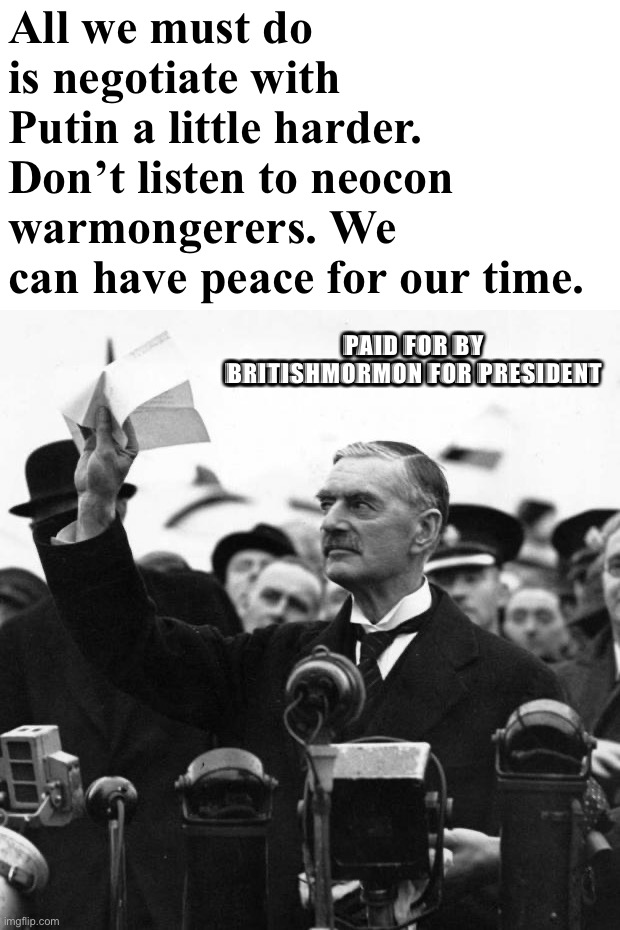 Peace with Russia is readily achievable if we just give into Putin’s reasonable territorial demands. #AntiRussophobia | All we must do is negotiate with Putin a little harder. Don’t listen to neocon warmongerers. We can have peace for our time. PAID FOR BY BRITISHMORMON FOR PRESIDENT | image tagged in neville chamberlain,anti-russophobia,peace,for,our,time | made w/ Imgflip meme maker