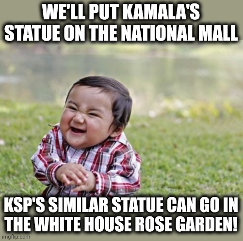 Evil Toddler Meme | WE'LL PUT KAMALA'S STATUE ON THE NATIONAL MALL KSP'S SIMILAR STATUE CAN GO IN
THE WHITE HOUSE ROSE GARDEN! | image tagged in memes,evil toddler | made w/ Imgflip meme maker