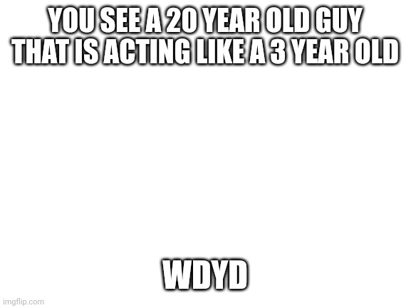 He might seem stupid but be only likes playing | YOU SEE A 20 YEAR OLD GUY THAT IS ACTING LIKE A 3 YEAR OLD; WDYD | image tagged in blank white template | made w/ Imgflip meme maker