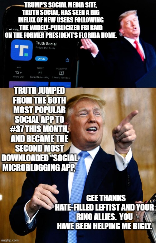 Embrace the Karma leftists. | TRUMP'S SOCIAL MEDIA SITE, TRUTH SOCIAL, HAS SEEN A BIG INFLUX OF NEW USERS FOLLOWING THE WIDELY-PUBLICIZED FBI RAID ON THE FORMER PRESIDENT’S FLORIDA HOME. TRUTH JUMPED FROM THE 60TH MOST POPULAR SOCIAL APP TO #37 THIS MONTH, AND BECAME THE SECOND MOST DOWNLOADED “SOCIAL MICROBLOGGING APP, GEE THANKS HATE-FILLED LEFTIST AND YOUR RINO ALLIES.  YOU HAVE BEEN HELPING ME BIGLY. | image tagged in karma | made w/ Imgflip meme maker