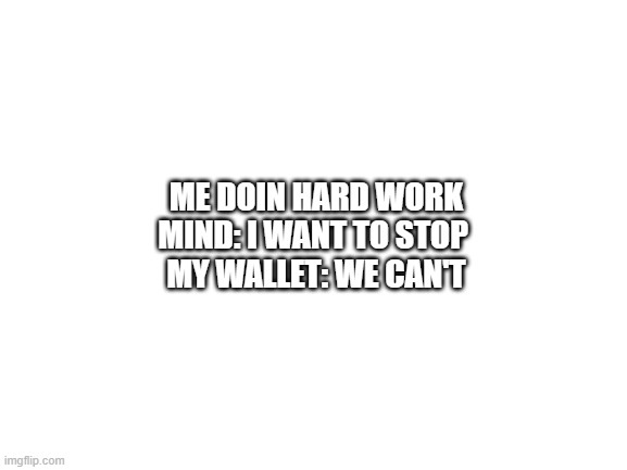 insert clever title here | ME DOIN HARD WORK
MIND: I WANT TO STOP 
MY WALLET: WE CAN'T | image tagged in blank white template | made w/ Imgflip meme maker