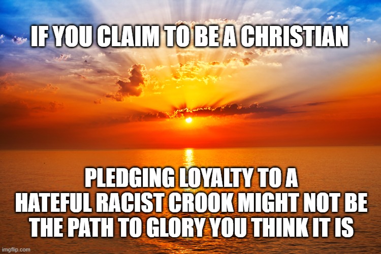 IF YOU CLAIM TO BE A CHRISTIAN; PLEDGING LOYALTY TO A HATEFUL RACIST CROOK MIGHT NOT BE THE PATH TO GLORY YOU THINK IT IS | made w/ Imgflip meme maker