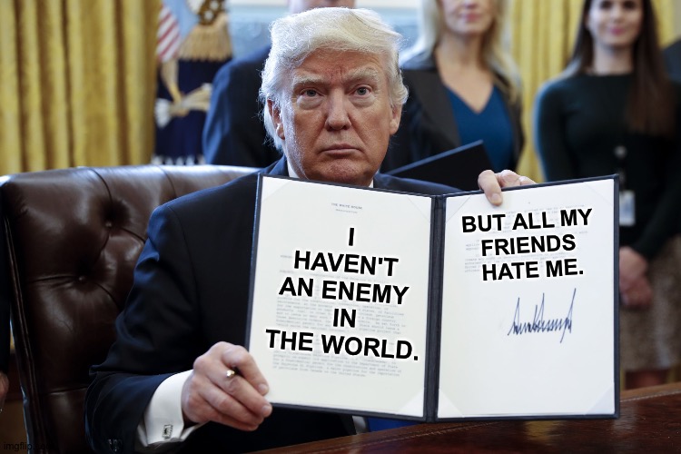 "Nobody can stand me!" | BUT ALL MY 
FRIENDS 
HATE ME. I HAVEN'T 
AN ENEMY 
IN THE WORLD. | image tagged in donald trump executive order | made w/ Imgflip meme maker