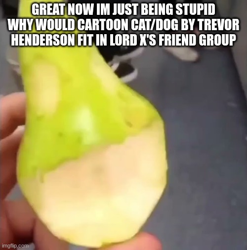 Oogie Boogie pear | GREAT NOW IM JUST BEING STUPID
WHY WOULD CARTOON CAT/DOG BY TREVOR HENDERSON FIT IN LORD X'S FRIEND GROUP | image tagged in oogie boogie pear | made w/ Imgflip meme maker