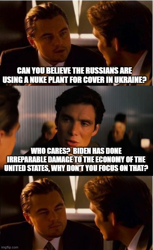 American's need help, focus on that | CAN YOU BELIEVE THE RUSSIANS ARE USING A NUKE PLANT FOR COVER IN UKRAINE? WHO CARES?  BIDEN HAS DONE IRREPARABLE DAMAGE TO THE ECONOMY OF THE UNITED STATES, WHY DON'T YOU FOCUS ON THAT? | image tagged in memes,inception,democrats war on america,screw ukraine,bidenflation,america in decline | made w/ Imgflip meme maker