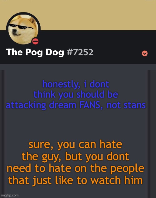 epic doggos epic discord temp | honestly, i dont think you should be attacking dream FANS, not stans; sure, you can hate the guy, but you dont need to hate on the people that just like to watch him | image tagged in epic doggos epic discord temp | made w/ Imgflip meme maker