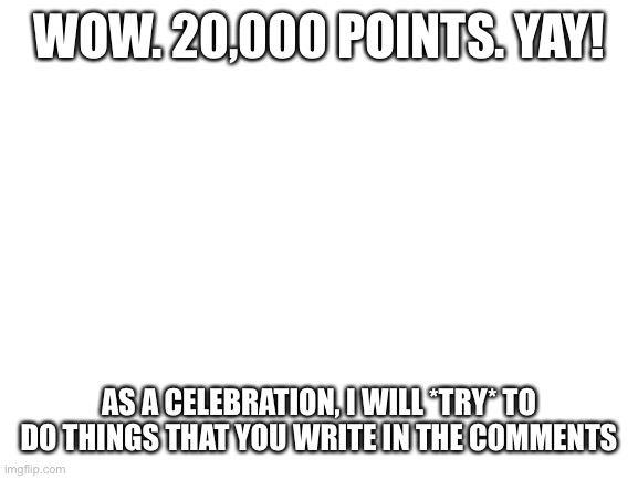 Woohoo | WOW. 20,000 POINTS. YAY! AS A CELEBRATION, I WILL *TRY* TO DO THINGS THAT YOU WRITE IN THE COMMENTS | image tagged in blank white template | made w/ Imgflip meme maker