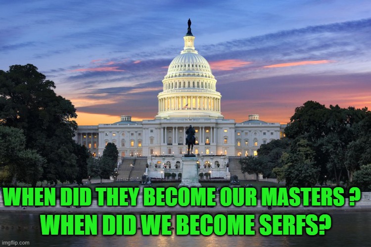 yep | WHEN DID WE BECOME SERFS? WHEN DID THEY BECOME OUR MASTERS ? | image tagged in washington dc swamp | made w/ Imgflip meme maker