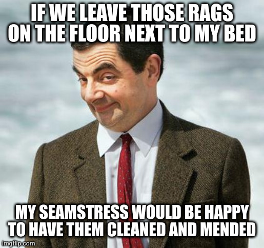 mr bean | IF WE LEAVE THOSE RAGS ON THE FLOOR NEXT TO MY BED MY SEAMSTRESS WOULD BE HAPPY TO HAVE THEM CLEANED AND MENDED | image tagged in mr bean | made w/ Imgflip meme maker