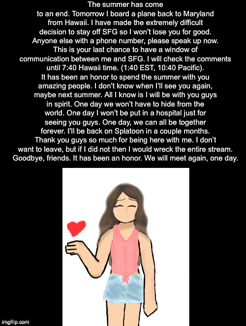 https://youtu.be/xl8thVrlvjI | The summer has come to an end. Tomorrow I board a plane back to Maryland from Hawaii. I have made the extremely difficult decision to stay off SFG so I won’t lose you for good. Anyone else with a phone number, please speak up now. This is your last chance to have a window of communication between me and SFG. I will check the comments until 7:40 Hawaii time. (1:40 EST, 10:40 Pacific).
It has been an honor to spend the summer with you amazing people. I don’t know when I’ll see you again, maybe next summer. All I know is I will be with you guys in spirit. One day we won’t have to hide from the world. One day I won’t be put in a hospital just for seeing you guys. One day, we can all be together forever. I’ll be back on Splatoon in a couple months.
Thank you guys so much for being here with me. I don’t want to leave, but if I did not then I would wreck the entire stream.
Goodbye, friends. It has been an honor. We will meet again, one day. | image tagged in my birthday is june eigth | made w/ Imgflip meme maker