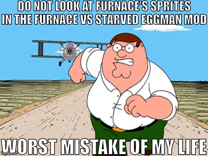 Peter Griffin running away | DO NOT LOOK AT FURNACE'S SPRITES IN THE FURNACE VS STARVED EGGMAN MOD; WORST MISTAKE OF MY LIFE | image tagged in peter griffin running away | made w/ Imgflip meme maker