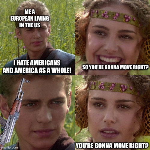 Anakin Padme 4 Panel | ME A EUROPEAN LIVING IN THE US; I HATE AMERICANS AND AMERICA AS A WHOLE! SO YOU’RE GONNA MOVE RIGHT? YOU’RE GONNA MOVE RIGHT? | image tagged in anakin padme 4 panel | made w/ Imgflip meme maker