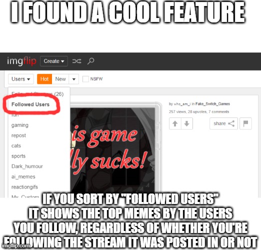 Just thought you'd like to know | I FOUND A COOL FEATURE; IF YOU SORT BY "FOLLOWED USERS" IT SHOWS THE TOP MEMES BY THE USERS YOU FOLLOW, REGARDLESS OF WHETHER YOU'RE FOLLOWING THE STREAM IT WAS POSTED IN OR NOT | image tagged in blank bar,followers,imgflip users | made w/ Imgflip meme maker