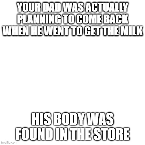 Blank Transparent Square | YOUR DAD WAS ACTUALLY PLANNING TO COME BACK WHEN HE WENT TO GET THE MILK; HIS BODY WAS FOUND IN THE STORE | image tagged in memes,blank transparent square,dad,milk,murder | made w/ Imgflip meme maker