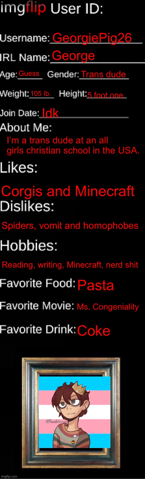 imgflip ID Card | GeorgiePig26; George; Guess; Trans dude; 105 lb. 5 foot one; Idk; I’m a trans dude at an all girls christian school in the USA. Corgis and Minecraft; Spiders, vomit and homophobes; Reading, writing, Minecraft, nerd shit; Pasta; Ms. Congeniality; Coke | image tagged in imgflip id card | made w/ Imgflip meme maker