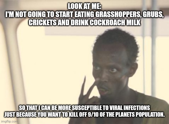 I'm The Captain Now | LOOK AT ME:
I'M NOT GOING TO START EATING GRASSHOPPERS, GRUBS, CRICKETS AND DRINK COCKROACH MILK; SO THAT I CAN BE MORE SUSCEPTIBLE TO VIRAL INFECTIONS JUST BECAUSE YOU WANT TO KILL OFF 9/10 OF THE PLANETS POPULATION. | image tagged in memes,i'm the captain now | made w/ Imgflip meme maker
