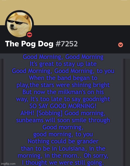 epic doggos epic discord temp | Good Morning, Good Morning

It's great to stay up late
Good Morning, Good Morning, to you
When the band began to

play,the stars were shining bright
But now the milkman's on his
way, It's too late to say goodnight
SO SAY GOOD MORNING!
AHH! [Sobbing] Good morning,
sunbeams will soon smile through
Good morning,

good morning, to you
Nothing could be grander

than to be in Louisiana, in the
morning, in the morn.. Oh sorry,
I thought we were still going. | image tagged in epic doggos epic discord temp | made w/ Imgflip meme maker