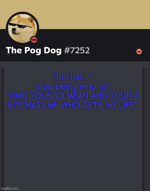 epic doggos epic discord temp | "hi chat.."
stop being emo mf
"OMG YOUR SO MEAN AND YOUR A BITCHASS MF WHO GETS NO LIFE" | image tagged in epic doggos epic discord temp | made w/ Imgflip meme maker