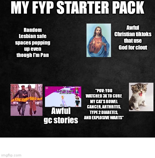 My fyp starter pack | MY FYP STARTER PACK; Random Lesbian safe spaces popping up even though I'm Pan; Awful Christian tiktoks that use God for clout; "POV: YOU WATCHED 3X TO CURE MY CAT'S BOWEL CANCER, ARTHRITIS, TYPE 2 DIABETES, AND EXPLOSIVE WARTS"; Awful gc stories | image tagged in starter pack | made w/ Imgflip meme maker