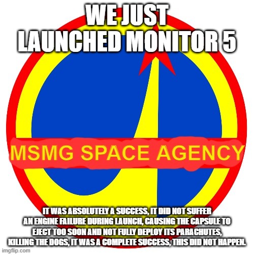 MSMG Space Agency | WE JUST LAUNCHED MONITOR 5; IT WAS ABSOLUTELY A SUCCESS, IT DID NOT SUFFER AN ENGINE FAILURE DURING LAUNCH, CAUSING THE CAPSULE TO EJECT TOO SOON AND NOT FULLY DEPLOY ITS PARACHUTES, KILLING THE DOGS, IT WAS A COMPLETE SUCCESS, THIS DID NOT HAPPEN. | image tagged in msmg space agency | made w/ Imgflip meme maker