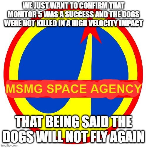 Not because they're dead, of course, but... uh.... | WE JUST WANT TO CONFIRM THAT MONITOR 5 WAS A SUCCESS AND THE DOGS WERE NOT KILLED IN A HIGH VELOCITY IMPACT; THAT BEING SAID THE DOGS WILL NOT FLY AGAIN | image tagged in msmg space agency | made w/ Imgflip meme maker