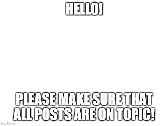 Blank White Template | HELLO! PLEASE MAKE SURE THAT ALL POSTS ARE ON TOPIC! | image tagged in blank white template | made w/ Imgflip meme maker