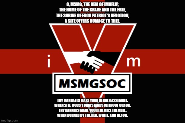 MSMGSOC flag | O, MSMG, THE GEM OF IMGFLIP,
THE HOME OF THE BRAVE AND THE FREE,
THE SHRINE OF EACH PATRIOT'S DEVOTION,
A SITE OFFERS HOMAGE TO THEE. THY MANDATES MAKE YOUR HEROES ASSEMBLE,
WHEN SITE MODS' FORM STANDS WITHOUT CRACK,
THY BANNERS MAKE YOUR ENEMIES TREMBLE,
WHEN BORNED BY THE RED, WHITE, AND BLACK. | image tagged in msmgsoc flag | made w/ Imgflip meme maker