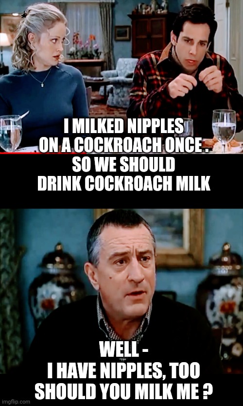 Milk - It Does A Body Good | I MILKED NIPPLES ON A COCKROACH ONCE .
SO WE SHOULD DRINK COCKROACH MILK; WELL -
I HAVE NIPPLES, TOO
SHOULD YOU MILK ME ? | image tagged in liberals,nwo,klaus,leftists,democrats,reset | made w/ Imgflip meme maker