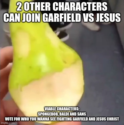 Oogie Boogie pear | 2 OTHER CHARACTERS CAN JOIN GARFIELD VS JESUS; VIABLE CHARACTERS:
SPONGEBOB, BALDI AND SANS
VOTE FOR WHO YOU WANNA SEE FIGHTING GARFIELD AND JESUS CHRIST | image tagged in oogie boogie pear | made w/ Imgflip meme maker