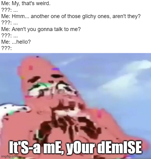 Glitch Patrick | Me: My, that's weird.
???: ...
Me: Hmm... another one of those glichy ones, aren't they?
???: ...
Me: Aren't you gonna talk to me?
???: ...
Me: ...hello?
???:; It'S-a mE, yOur dEmISE | image tagged in glitch patrick | made w/ Imgflip meme maker