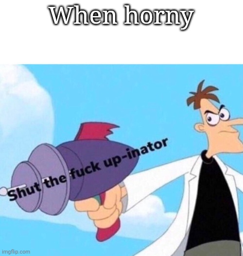 Shut the fuck up-inator | When horny | image tagged in shut the fuck up-inator | made w/ Imgflip meme maker