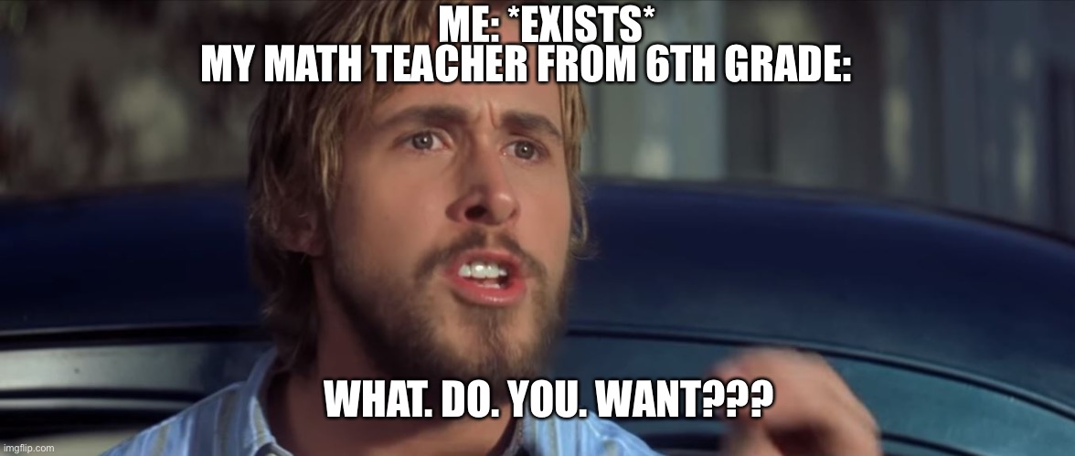 This is actually true | ME: *EXISTS*; MY MATH TEACHER FROM 6TH GRADE:; WHAT. DO. YOU. WANT??? | image tagged in what do you want | made w/ Imgflip meme maker