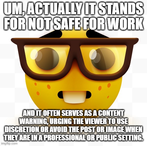 Nerd emoji | UM, ACTUALLY IT STANDS FOR NOT SAFE FOR WORK AND IT OFTEN SERVES AS A CONTENT WARNING, URGING THE VIEWER TO USE DISCRETION OR AVOID THE POST | image tagged in nerd emoji | made w/ Imgflip meme maker