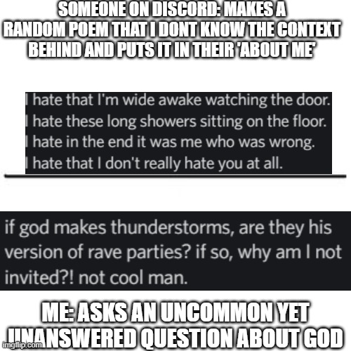 Me vs. someone else | SOMEONE ON DISCORD: MAKES A RANDOM POEM THAT I DONT KNOW THE CONTEXT BEHIND AND PUTS IT IN THEIR 'ABOUT ME'; ME: ASKS AN UNCOMMON YET UNANSWERED QUESTION ABOUT GOD | image tagged in me vs someone else | made w/ Imgflip meme maker