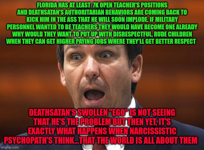 Desantis racist | FLORIDA HAS AT LEAST  7K OPEN TEACHER'S POSITIONS AND DEATHSATAN'S AUTHORITARIAN BEHAVIORS ARE COMING BACK TO KICK HIM IN THE ASS THAT HE WILL SOON IMPLODE. IF MILITARY PERSONNEL WANTED TO BE TEACHERS THEY WOULD HAVE BECOME ONE ALREADY WHY WOULD THEY WANT TO PUT UP WITH DISRESPECTFUL, RUDE CHILDREN WHEN THEY CAN GET HIGHER PAYING JOBS WHERE THEY'LL GET BETTER RESPECT; DEATHSATAN'S SWOLLEN "EGO" IS NOT SEEING THAT HE'S THE PROBLEM BUT THEN YET, IT'S EXACTLY WHAT HAPPENS WHEN NARCISSISTIC PSYCHOPATH'S THINK...THAT THE WORLD IS ALL ABOUT THEM | image tagged in desantis racist | made w/ Imgflip meme maker