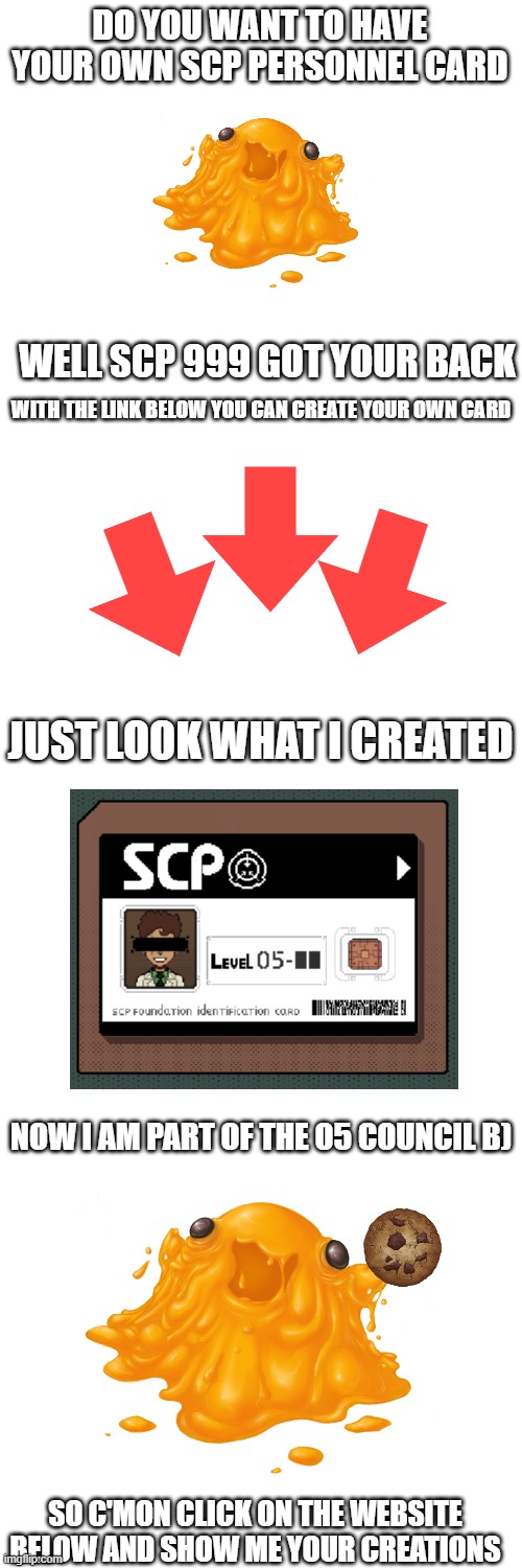 show me what do you got | DO YOU WANT TO HAVE YOUR OWN SCP PERSONNEL CARD; WELL SCP 999 GOT YOUR BACK; WITH THE LINK BELOW YOU CAN CREATE YOUR OWN CARD; JUST LOOK WHAT I CREATED; NOW I AM PART OF THE O5 COUNCIL B); SO C'MON CLICK ON THE WEBSITE BELOW AND SHOW ME YOUR CREATIONS | image tagged in blank white template | made w/ Imgflip meme maker