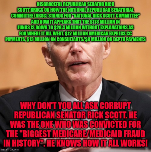 Rick Scott | DISGRACEFUL REPUBLICAN SENATOR RICK SCOTT BRAGS ON HOW THE NATIONAL REPUBLICAN SENATORIAL COMMITTEE (NRSC) STANDS FOR "NATIONAL RICK SCOTT COMMITTEE" AND NOW IT APPEARS THAT THE $178 MILLION IN FUNDS IS DOWN TO $28.4 MILLION WITHOUT EXPLANATIONS AS FOR WHERE IT ALL WENT. $12 MILLION AMERICAN EXPRESS CC PAYMENTS, $13 MILLION ON CONSULTANTS/$9 MILLION ON DEPTH PAYMENTS; WHY DON'T YOU ALL ASK CORRUPT REPUBLICAN SENATOR RICK SCOTT. HE WAS THE ONE WHO WAS CONVICTED FOR THE "BIGGEST MEDICARE/MEDICAID FRAUD IN HISTORY". HE KNOWS HOW IT ALL WORKS! | image tagged in rick scott | made w/ Imgflip meme maker