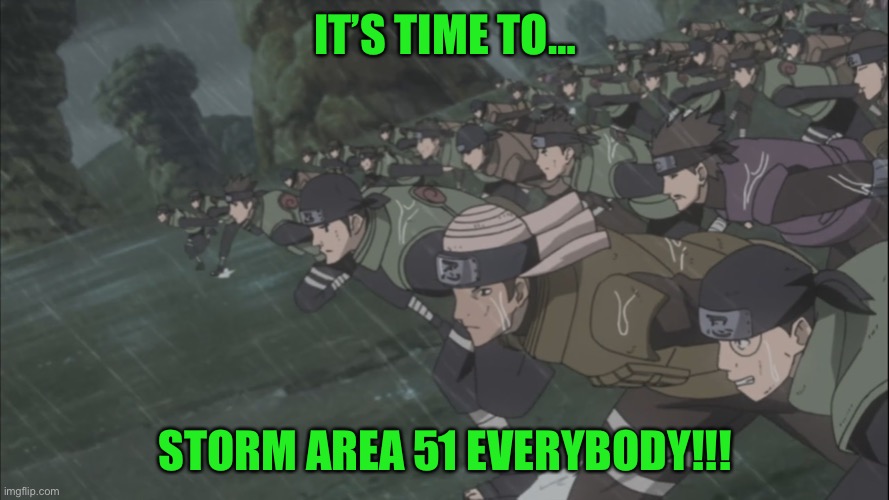LETS STORM/RAID AREA 51 NOW!!!!!!!!! | IT’S TIME TO…; STORM AREA 51 EVERYBODY!!! | image tagged in area 51 rush,storm area 51,area 51 naruto runner,memes,fourth great ninja war,naruto shippuden | made w/ Imgflip meme maker