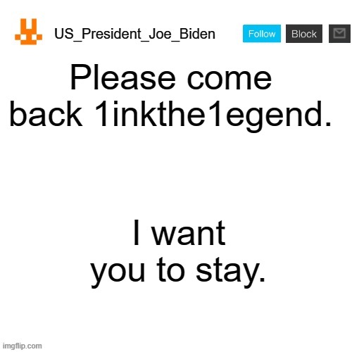 US_President_Joe_Biden announcement template with new bunny icon | Please come back 1inkthe1egend. I want you to stay. | image tagged in us_president_joe_biden announcement template with new bunny icon,memes,president_joe_biden | made w/ Imgflip meme maker