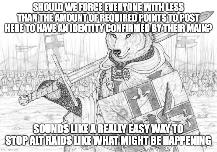 Fursader. | SHOULD WE FORCE EVERYONE WITH LESS THAN THE AMOUNT OF REQUIRED POINTS TO POST HERE TO HAVE AN IDENTITY CONFIRMED BY THEIR MAIN? SOUNDS LIKE A REALLY EASY WAY TO STOP ALT RAIDS LIKE WHAT MIGHT BE HAPPENING | image tagged in fursader | made w/ Imgflip meme maker